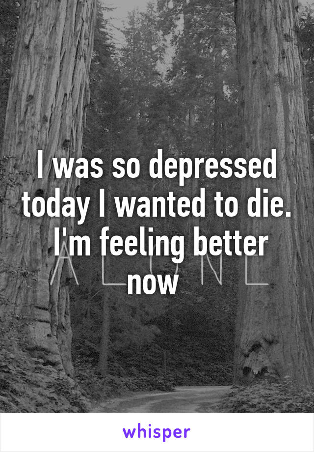 I was so depressed today I wanted to die.  I'm feeling better now 