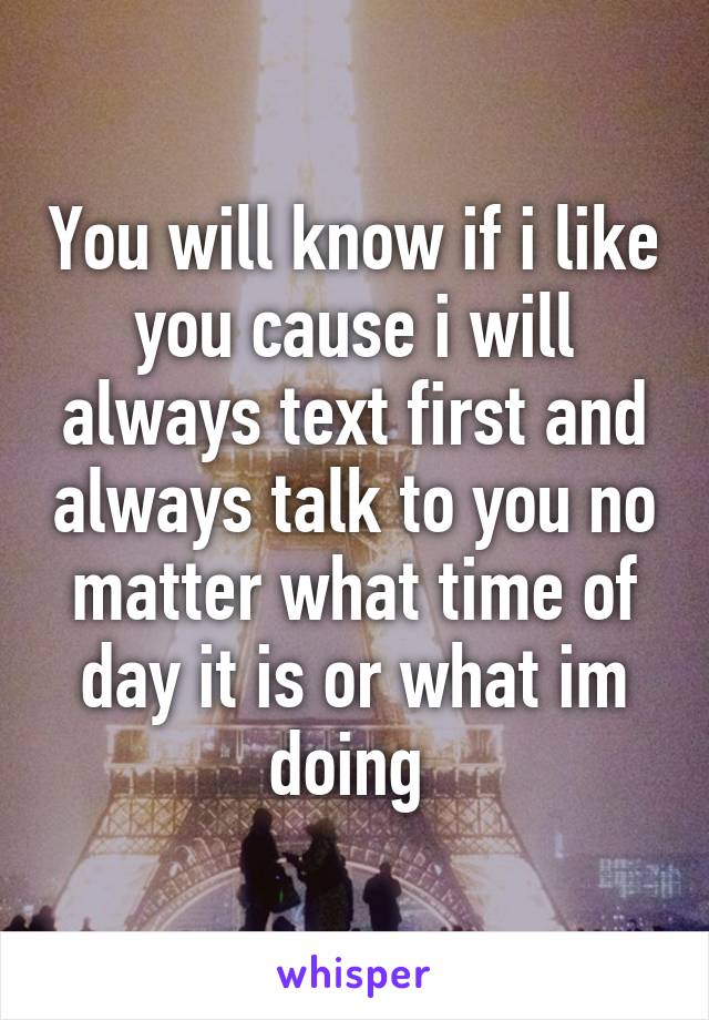 You will know if i like you cause i will always text first and always talk to you no matter what time of day it is or what im doing 