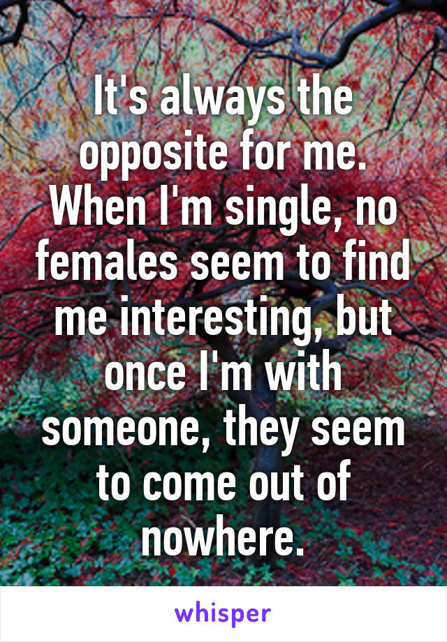 It's always the opposite for me. When I'm single, no females seem to find me interesting, but once I'm with someone, they seem to come out of nowhere.