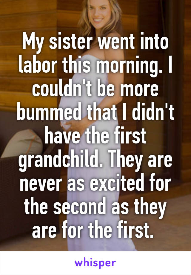 My sister went into labor this morning. I couldn't be more bummed that I didn't have the first grandchild. They are never as excited for the second as they are for the first. 