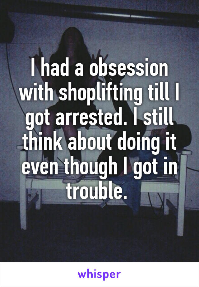 I had a obsession with shoplifting till I got arrested. I still think about doing it even though I got in trouble. 
