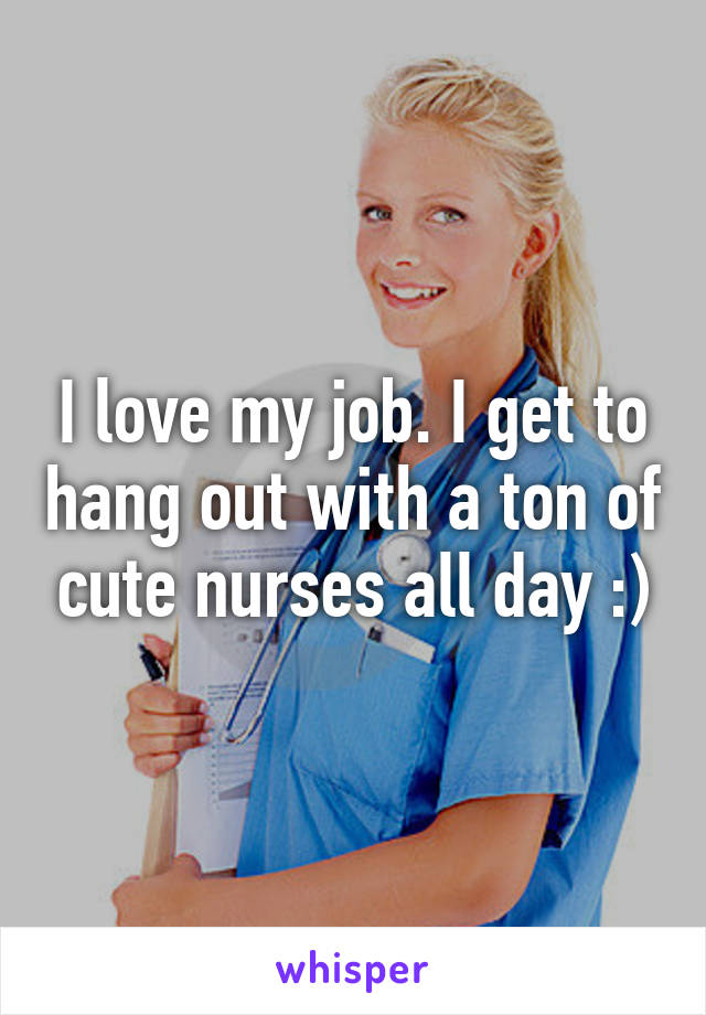 I love my job. I get to hang out with a ton of cute nurses all day :)