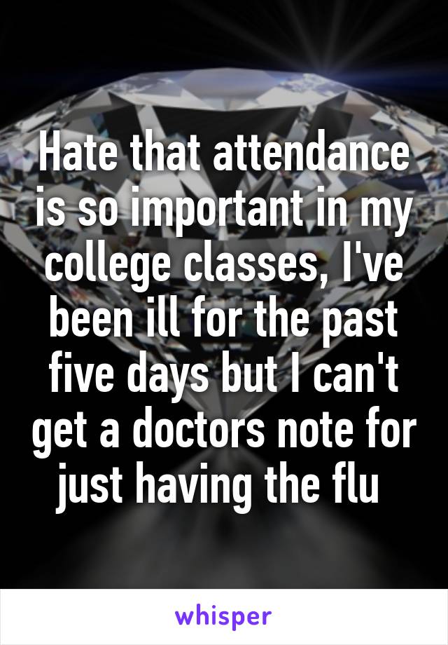 Hate that attendance is so important in my college classes, I've been ill for the past five days but I can't get a doctors note for just having the flu 