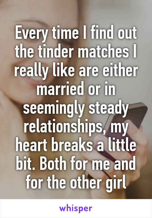 Every time I find out the tinder matches I really like are either married or in seemingly steady relationships, my heart breaks a little bit. Both for me and for the other girl