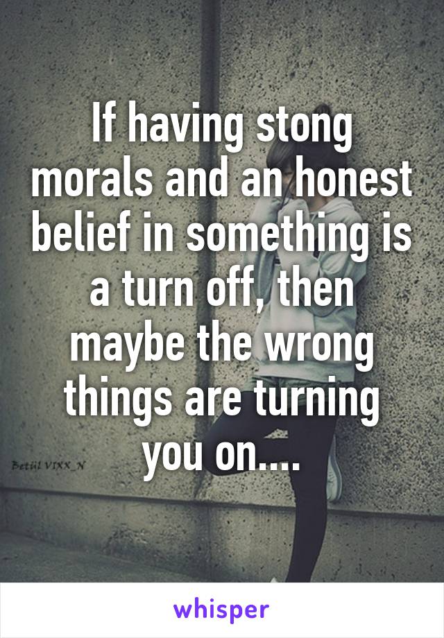 If having stong morals and an honest belief in something is a turn off, then maybe the wrong things are turning you on....
