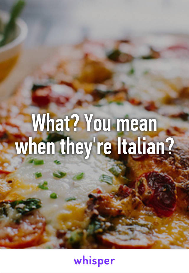 What? You mean when they're Italian?