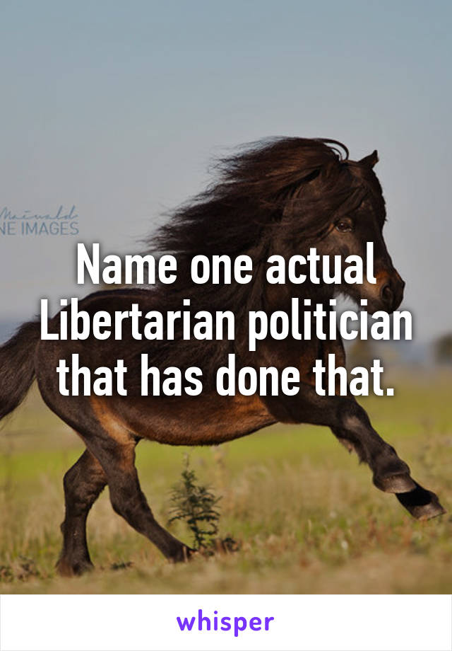 Name one actual Libertarian politician that has done that.