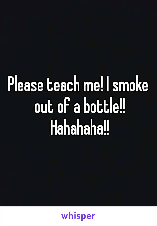 Please teach me! I smoke out of a bottle!! Hahahaha!!