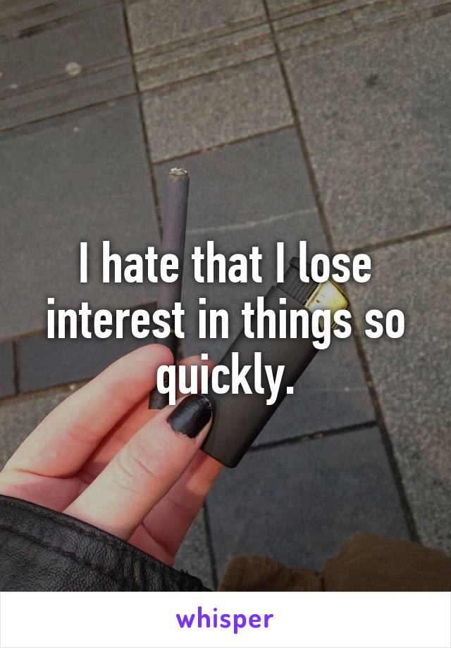 I hate that I lose interest in things so quickly.