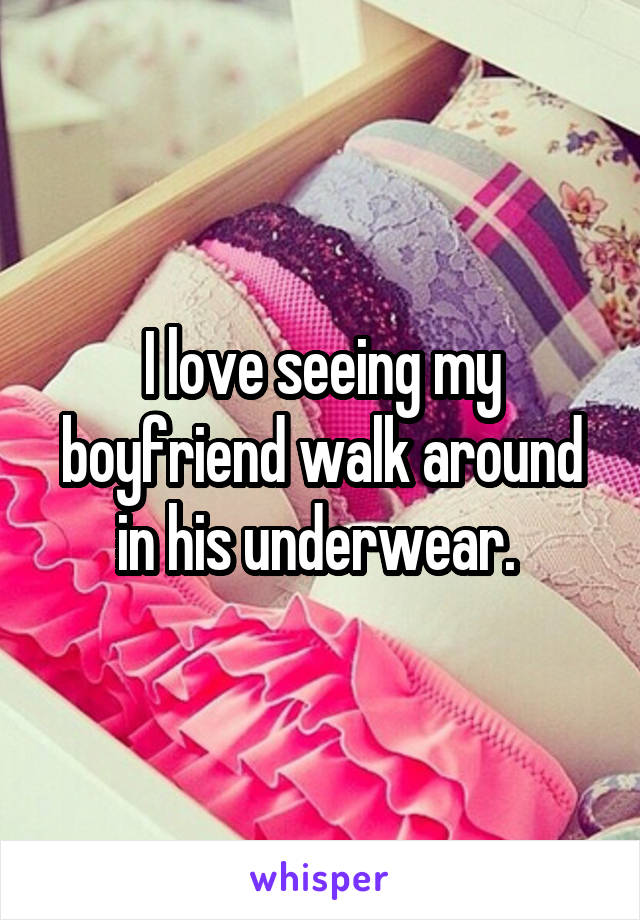 I love seeing my boyfriend walk around in his underwear. 