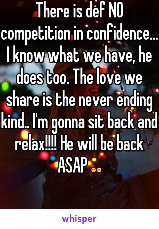 There is def NO competition in confidence... I know what we have, he does too. The love we share is the never ending kind.. I'm gonna sit back and relax!!!! He will be back ASAP 😍😊