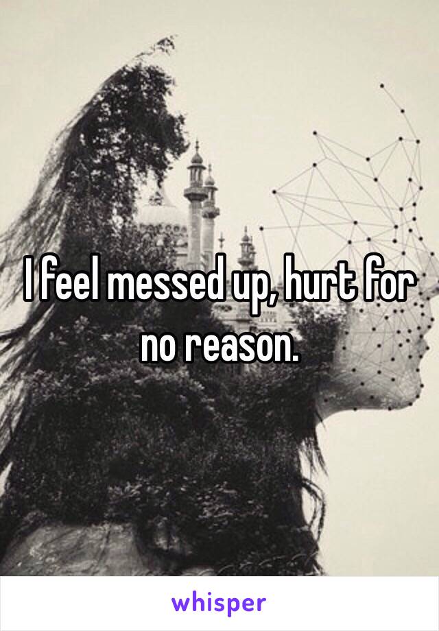 I feel messed up, hurt for no reason.