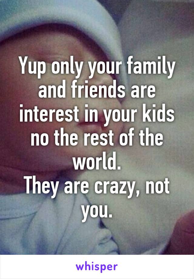 Yup only your family and friends are interest in your kids no the rest of the world.
They are crazy, not you.