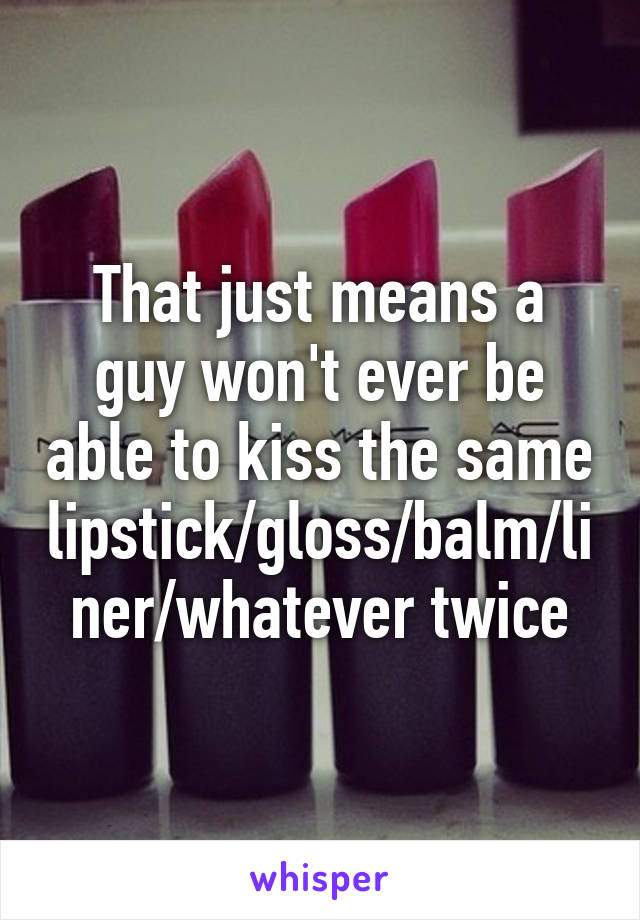 That just means a guy won't ever be able to kiss the same lipstick/gloss/balm/liner/whatever twice