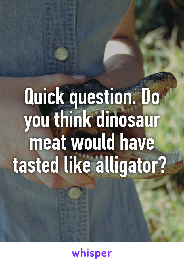 Quick question. Do you think dinosaur meat would have tasted like alligator? 