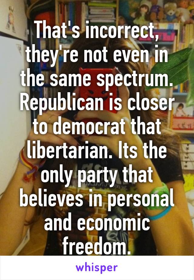 That's incorrect, they're not even in the same spectrum. Republican is closer to democrat that libertarian. Its the only party that believes in personal and economic freedom.