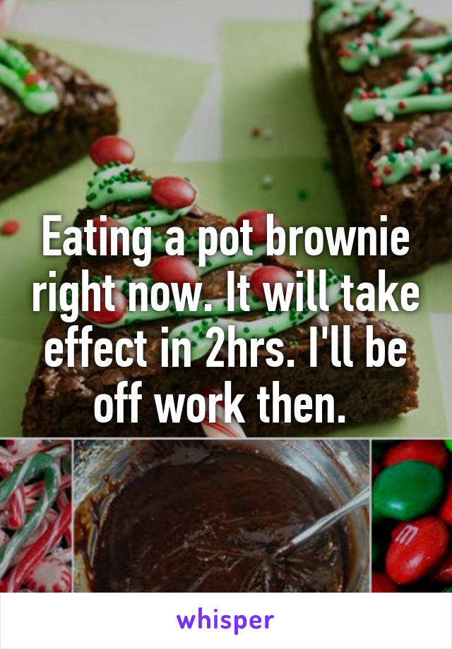 Eating a pot brownie right now. It will take effect in 2hrs. I'll be off work then. 