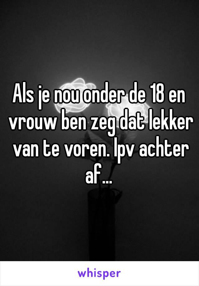 Als je nou onder de 18 en vrouw ben zeg dat lekker van te voren. Ipv achter af... 