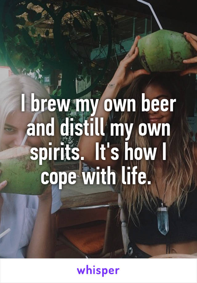 I brew my own beer and distill my own spirits.  It's how I cope with life. 