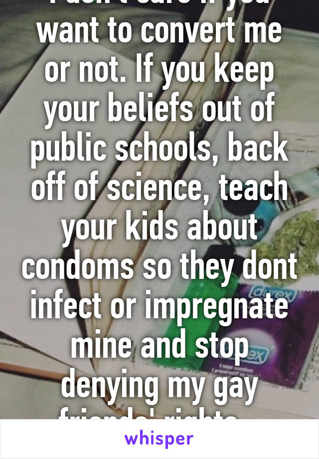 I don't care if you want to convert me or not. If you keep your beliefs out of public schools, back off of science, teach your kids about condoms so they dont infect or impregnate mine and stop denying my gay friends' rights - we're cool.