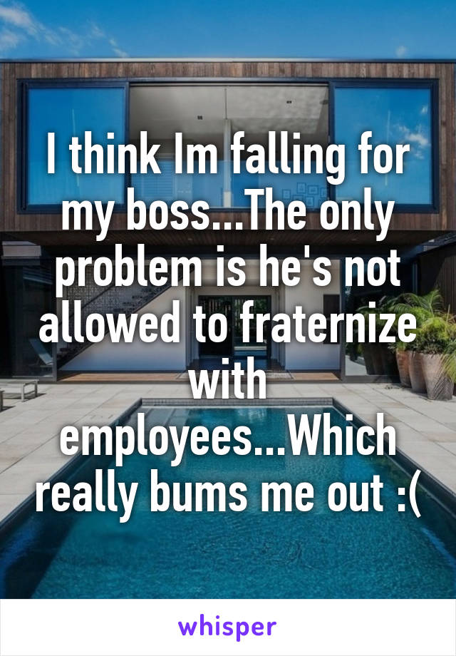 I think Im falling for my boss...The only problem is he's not allowed to fraternize with employees...Which really bums me out :(