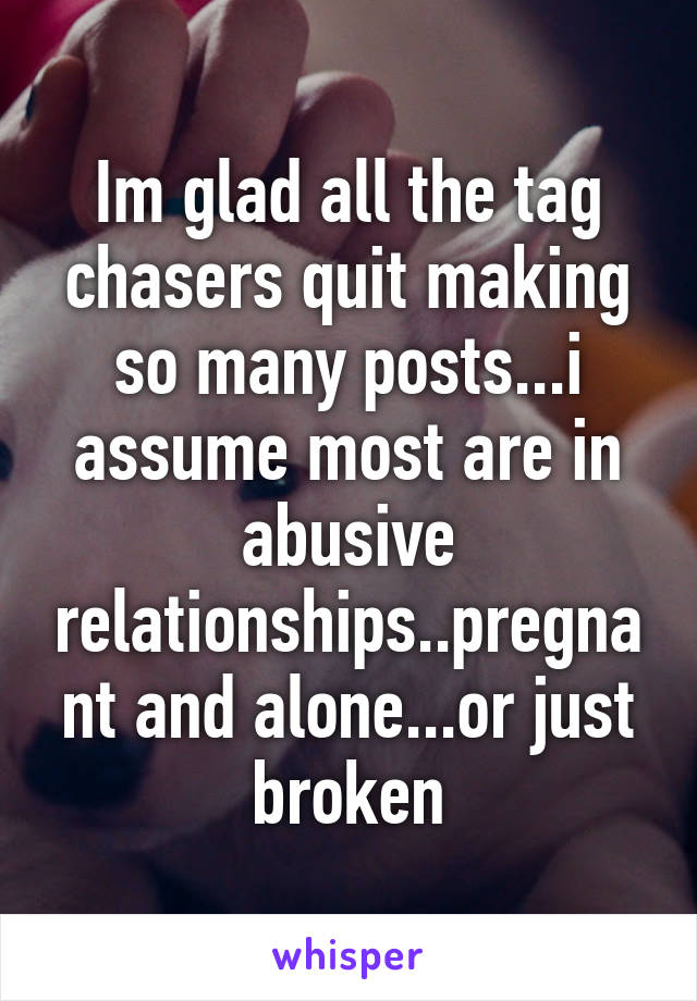 Im glad all the tag chasers quit making so many posts...i assume most are in abusive relationships..pregnant and alone...or just broken