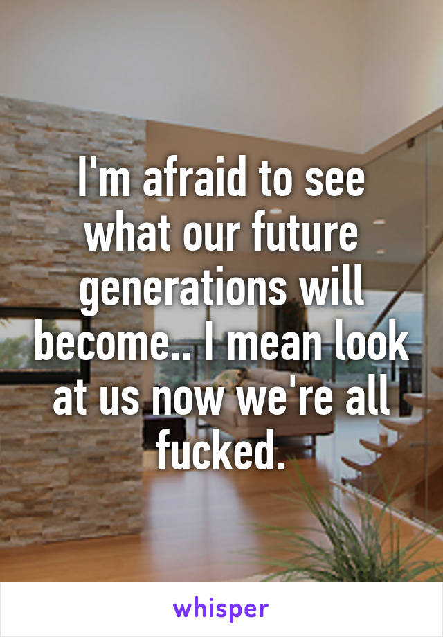 I'm afraid to see what our future generations will become.. I mean look at us now we're all fucked.