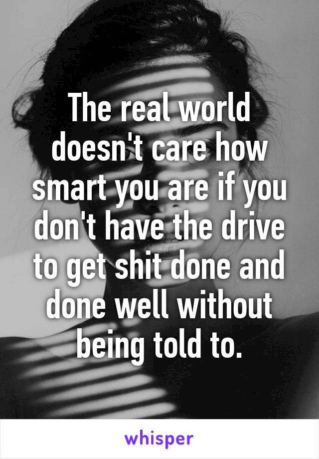 The real world doesn't care how smart you are if you don't have the drive to get shit done and done well without being told to.