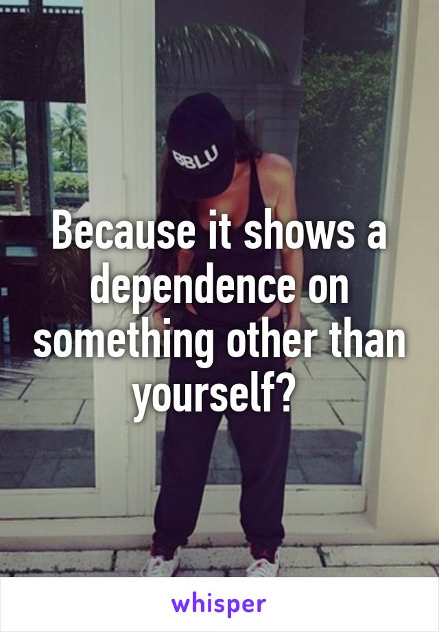 Because it shows a dependence on something other than yourself? 