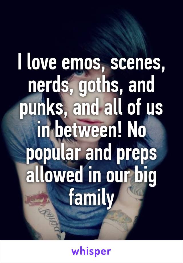 I love emos, scenes, nerds, goths, and punks, and all of us in between! No popular and preps allowed in our big family