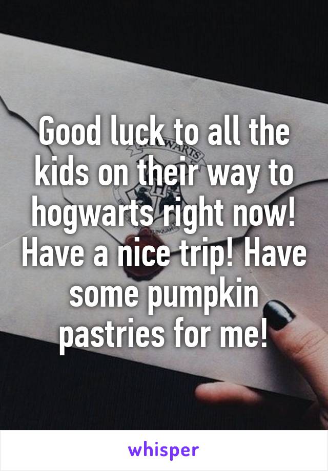 Good luck to all the kids on their way to hogwarts right now! Have a nice trip! Have some pumpkin pastries for me!