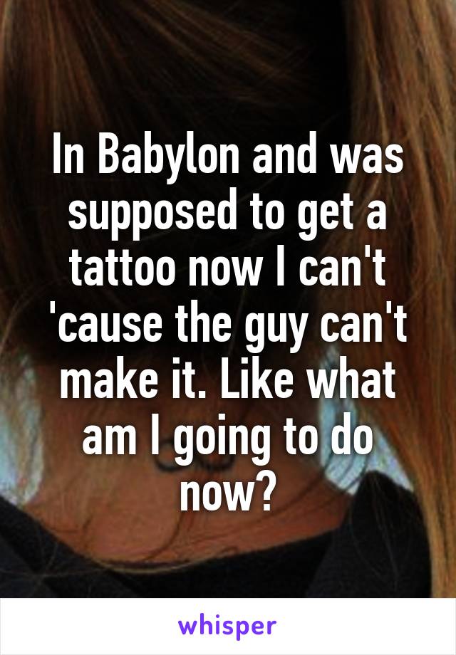 In Babylon and was supposed to get a tattoo now I can't 'cause the guy can't make it. Like what am I going to do now?