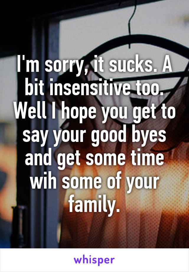 I'm sorry, it sucks. A bit insensitive too. Well I hope you get to say your good byes and get some time wih some of your family.