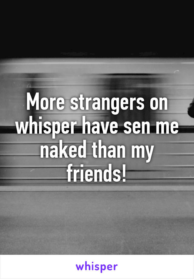 More strangers on whisper have sen me naked than my friends!