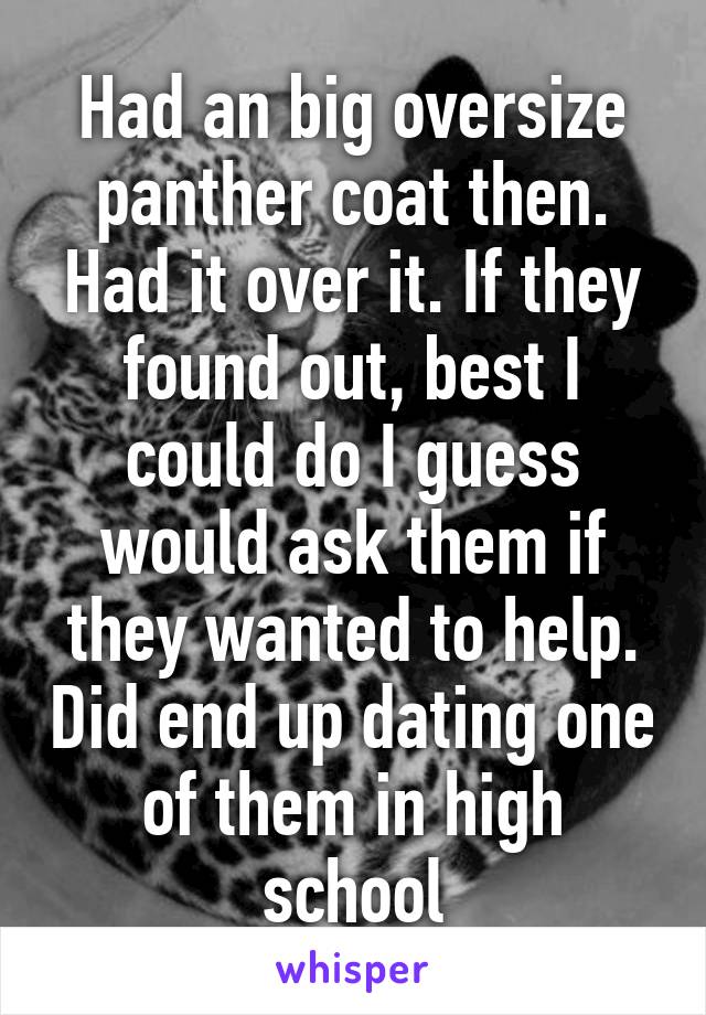 Had an big oversize panther coat then. Had it over it. If they found out, best I could do I guess would ask them if they wanted to help. Did end up dating one of them in high school