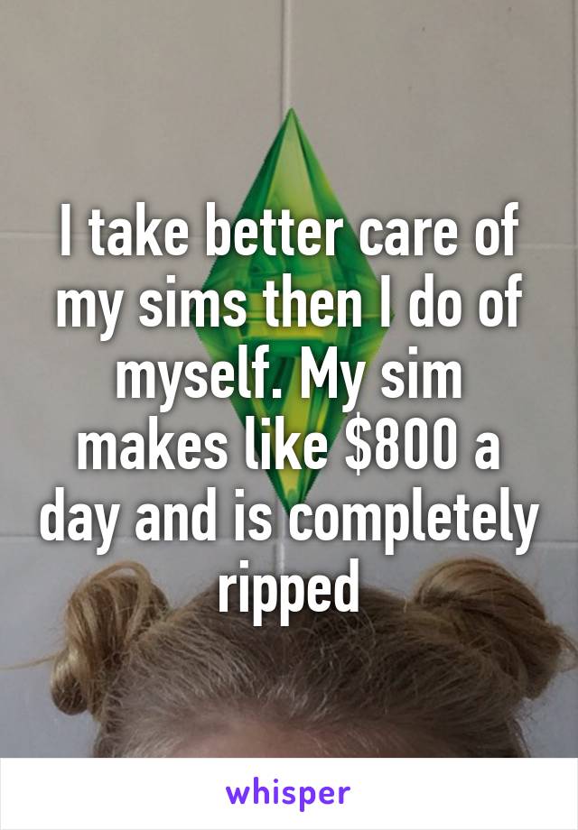 I take better care of my sims then I do of myself. My sim makes like $800 a day and is completely ripped