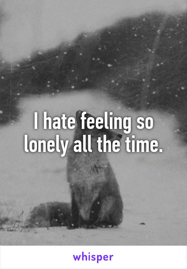 I hate feeling so lonely all the time.