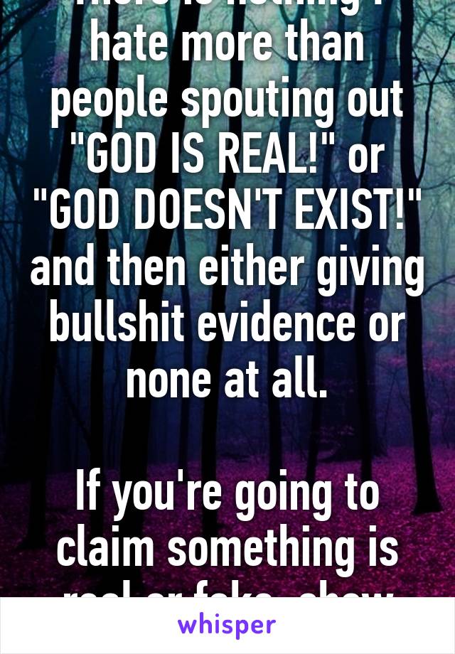 There is nothing I hate more than people spouting out "GOD IS REAL!" or "GOD DOESN'T EXIST!" and then either giving bullshit evidence or none at all.

If you're going to claim something is real or fake, show some proof!