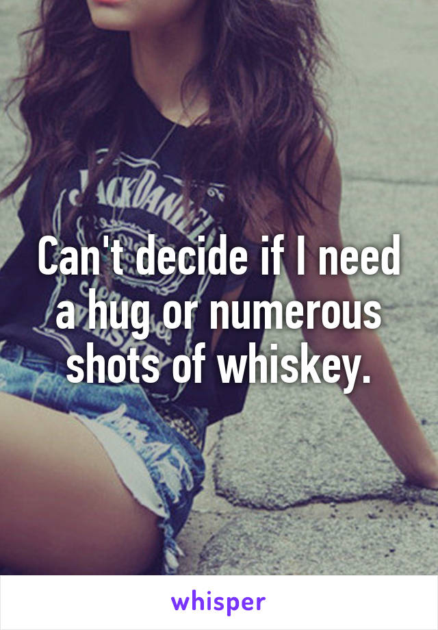 Can't decide if I need a hug or numerous shots of whiskey.