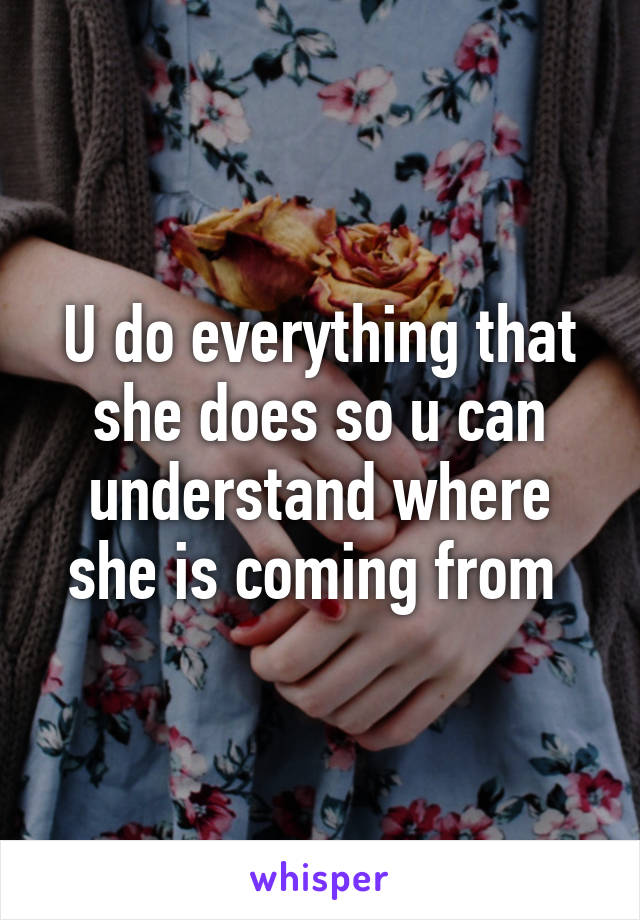 U do everything that she does so u can understand where she is coming from 