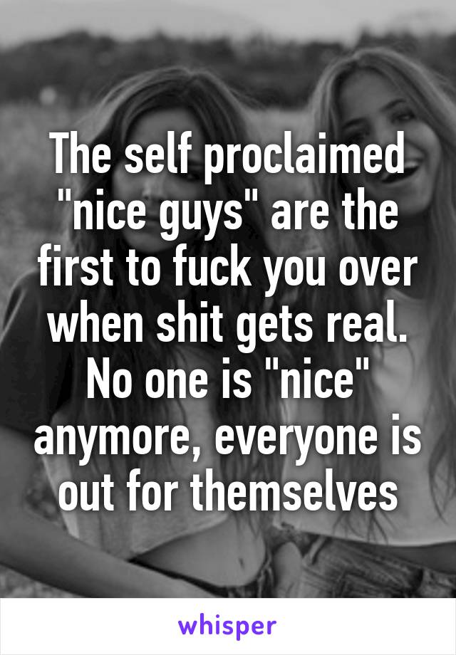 The self proclaimed "nice guys" are the first to fuck you over when shit gets real. No one is "nice" anymore, everyone is out for themselves