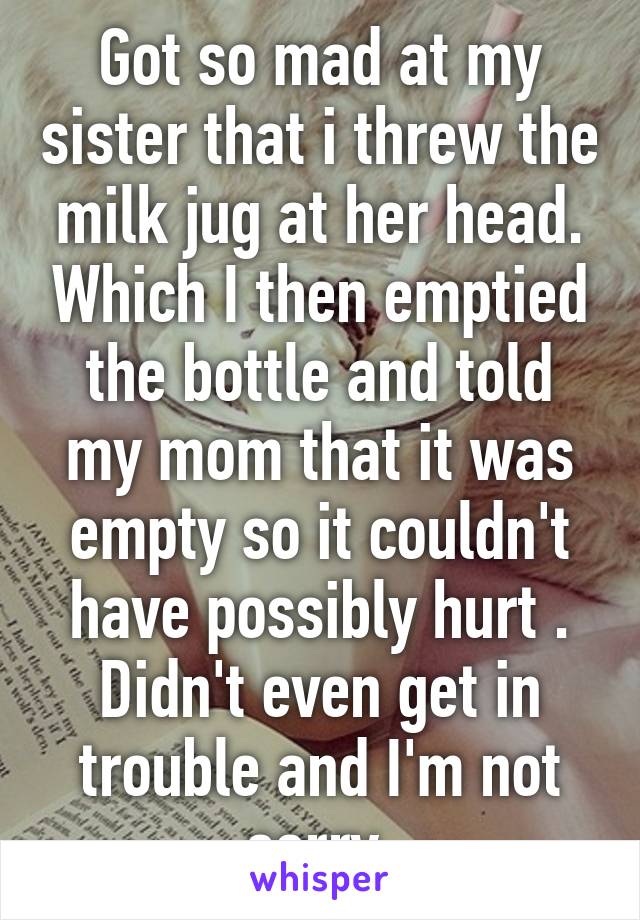 Got so mad at my sister that i threw the milk jug at her head. Which I then emptied the bottle and told my mom that it was empty so it couldn't have possibly hurt . Didn't even get in trouble and I'm not sorry.