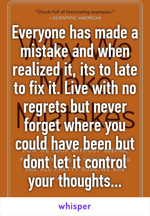 Everyone has made a mistake and when realized it, its to late to fix it. Live with no regrets but never forget where you could have been but dont let it control your thoughts...