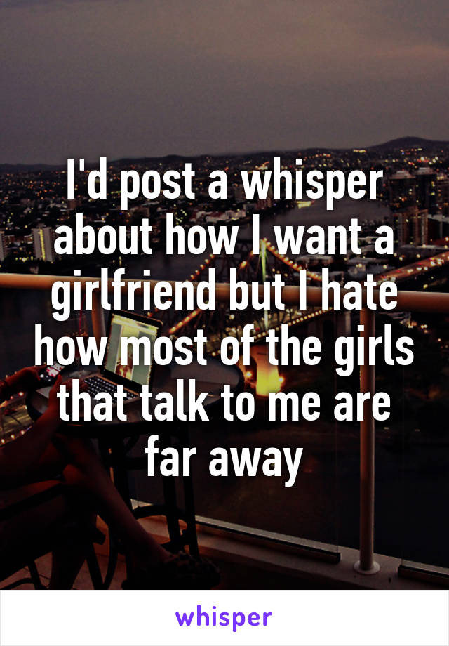 I'd post a whisper about how I want a girlfriend but I hate how most of the girls that talk to me are far away