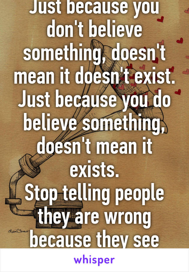 Just because you don't believe something, doesn't mean it doesn't exist.
Just because you do believe something, doesn't mean it exists.
Stop telling people they are wrong because they see things differently.