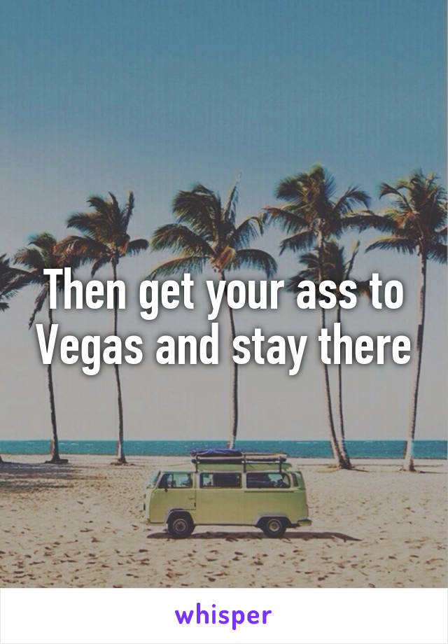 Then get your ass to Vegas and stay there