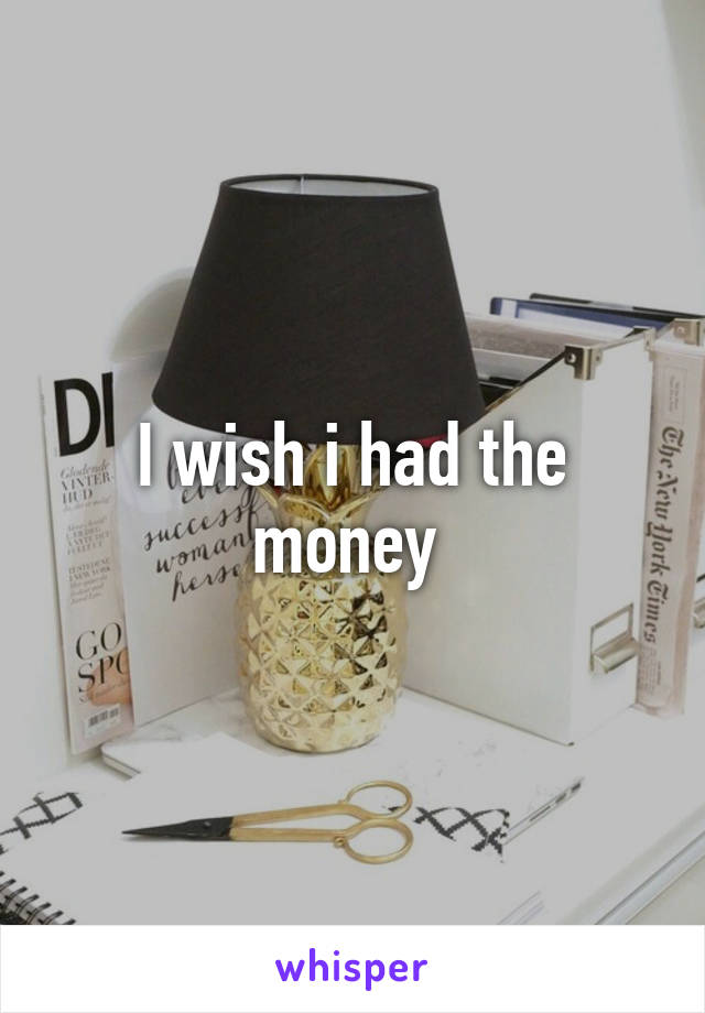 I wish i had the money 