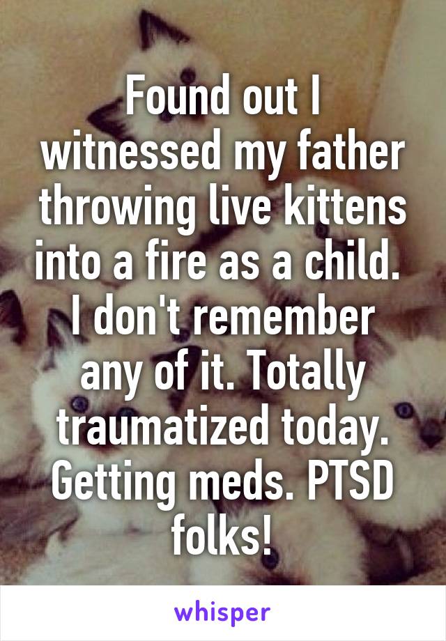 Found out I witnessed my father throwing live kittens into a fire as a child. 
I don't remember any of it. Totally traumatized today. Getting meds. PTSD folks!