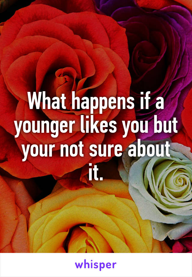 What happens if a younger likes you but your not sure about it.