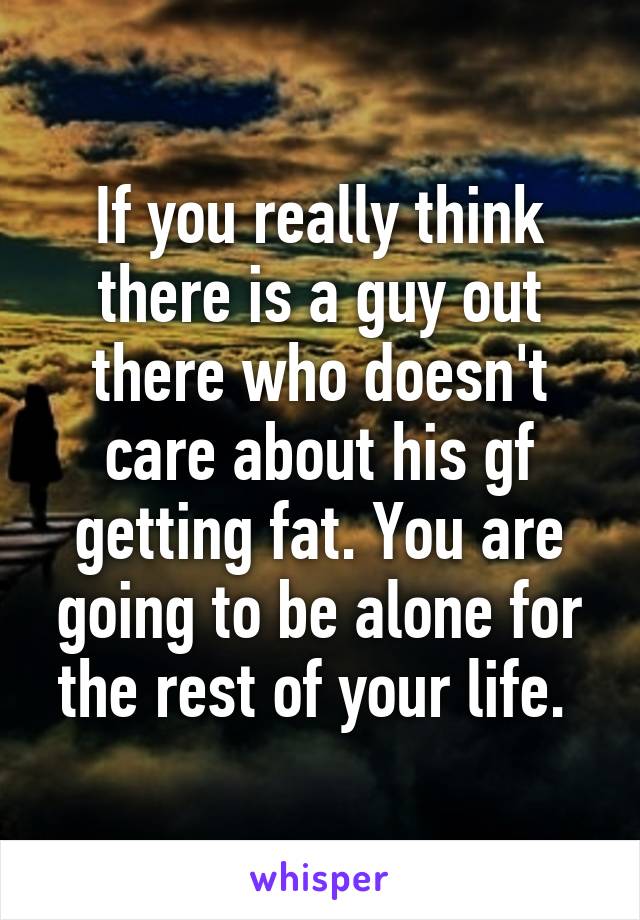 If you really think there is a guy out there who doesn't care about his gf getting fat. You are going to be alone for the rest of your life. 